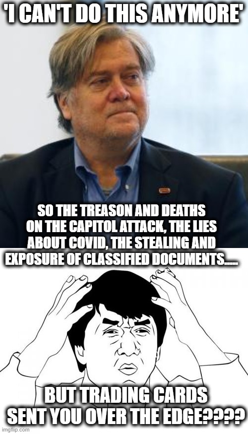 "I can't watch it again, make it stop," Bannon said on his podcast. | 'I CAN'T DO THIS ANYMORE'; SO THE TREASON AND DEATHS ON THE CAPITOL ATTACK, THE LIES ABOUT COVID, THE STEALING AND EXPOSURE OF CLASSIFIED DOCUMENTS..... BUT TRADING CARDS SENT YOU OVER THE EDGE???? | image tagged in steve bannon,memes,jackie chan wtf,trump is a crook,politics,donald trump is an idiot | made w/ Imgflip meme maker
