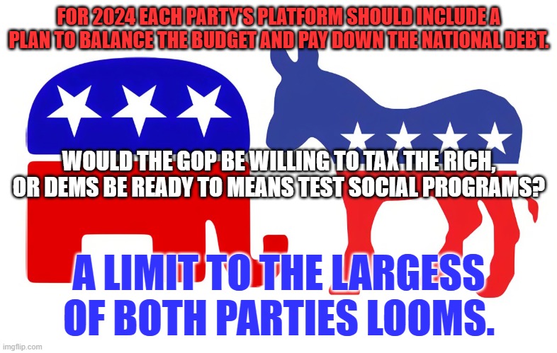 The time has come to "Pay as we go." | FOR 2024 EACH PARTY'S PLATFORM SHOULD INCLUDE A PLAN TO BALANCE THE BUDGET AND PAY DOWN THE NATIONAL DEBT. WOULD THE GOP BE WILLING TO TAX THE RICH, OR DEMS BE READY TO MEANS TEST SOCIAL PROGRAMS? A LIMIT TO THE LARGESS OF BOTH PARTIES LOOMS. | made w/ Imgflip meme maker