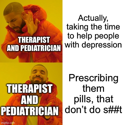 prescribing people pills it’s not gonna make things better you actually have to put in the work | Actually, taking the time to help people with depression; THERAPIST AND PEDIATRICIAN; Prescribing them pills, that don’t do s##t; THERAPIST AND PEDIATRICIAN | image tagged in memes,drake hotline bling | made w/ Imgflip meme maker