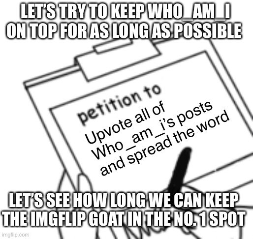 Let’s do this | LET’S TRY TO KEEP WHO_AM_I ON TOP FOR AS LONG AS POSSIBLE; Upvote all of Who_am_i’s posts and spread the word; LET’S SEE HOW LONG WE CAN KEEP THE IMGFLIP GOAT IN THE NO. 1 SPOT | image tagged in blank petition,who am i,goat | made w/ Imgflip meme maker