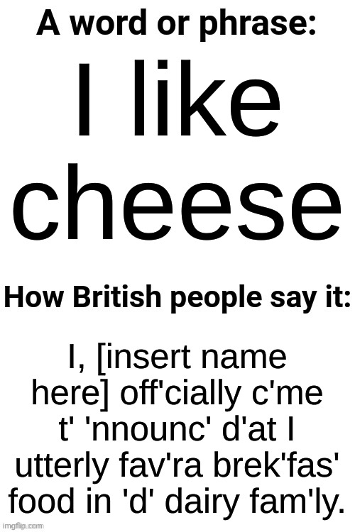 How British People Say It | I like cheese; I, [insert name here] off'cially c'me t' 'nnounc' d'at I utterly fav'ra brek'fas' food in 'd' dairy fam'ly. | image tagged in how british people say it | made w/ Imgflip meme maker