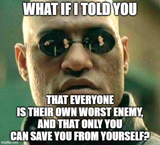 There is no savior coming to save you from yourself. | WHAT IF I TOLD YOU; THAT EVERYONE
IS THEIR OWN WORST ENEMY,
AND THAT ONLY YOU
CAN SAVE YOU FROM YOURSELF? | image tagged in what if i told you,enemy,savior,fine i'll do it myself,love yourself,check yourself before you wreck yourself | made w/ Imgflip meme maker