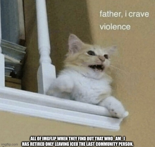 Violence will begin soon with the retirment of who_am_i | ALL OF IMGFLIP WHEN THEY FIND OUT THAT WHO_AM_I HAS RETIRED ONLY LEAVING ICEU THE LAST COMMUNITY PERSON. | image tagged in father i crave violence cat | made w/ Imgflip meme maker