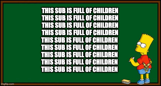 Bart Simpson - chalkboard | THIS SUB IS FULL OF CHILDREN
THIS SUB IS FULL OF CHILDREN
THIS SUB IS FULL OF CHILDREN
THIS SUB IS FULL OF CHILDREN; THIS SUB IS FULL OF CHILDREN
THIS SUB IS FULL OF CHILDREN
THIS SUB IS FULL OF CHILDREN
THIS SUB IS FULL OF CHILDREN
THIS SUB IS FULL OF CHILDREN | image tagged in bart simpson - chalkboard | made w/ Imgflip meme maker