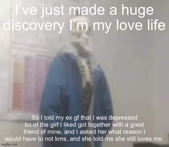 Not like any of yall care but. | I’ve just made a huge discovery I’m my love life; So I told my ex gf that I was depressed bc of the girl I liked got together with a good friend of mine, and I asked her what reason I would have to not kms, and she told me she still loves me. | image tagged in snas | made w/ Imgflip meme maker