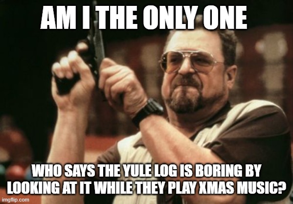 every year at christmas the play it on tv... | AM I THE ONLY ONE; WHO SAYS THE YULE LOG IS BORING BY LOOKING AT IT WHILE THEY PLAY XMAS MUSIC? | image tagged in memes,am i the only one around here,tv,boring | made w/ Imgflip meme maker