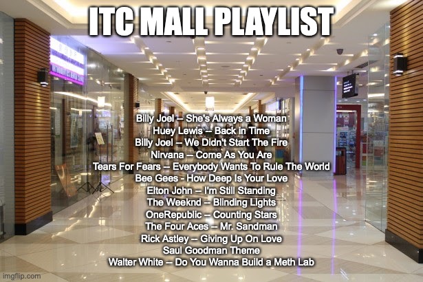 ITC MALL PLAYLIST; Billy Joel -- She's Always a Woman
Huey Lewis -- Back in Time
Billy Joel -- We Didn't Start The Fire
Nirvana -- Come As You Are
Tears For Fears -- Everybody Wants To Rule The World
Bee Gees - How Deep Is Your Love
Elton John -- I'm Still Standing
The Weeknd -- Blinding Lights
OneRepublic -- Counting Stars
The Four Aces -- Mr. Sandman
Rick Astley -- Giving Up On Love
Saul Goodman Theme
Walter White -- Do You Wanna Build a Meth Lab | made w/ Imgflip meme maker