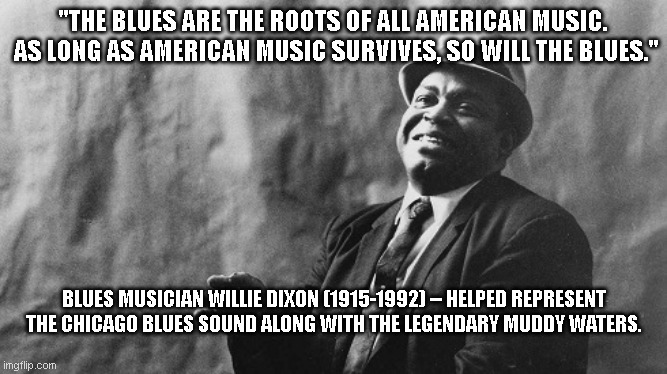 The Truth From Willie Dixon 3 | "THE BLUES ARE THE ROOTS OF ALL AMERICAN MUSIC.  AS LONG AS AMERICAN MUSIC SURVIVES, SO WILL THE BLUES."; BLUES MUSICIAN WILLIE DIXON (1915-1992) -- HELPED REPRESENT THE CHICAGO BLUES SOUND ALONG WITH THE LEGENDARY MUDDY WATERS. | image tagged in the truth from willie dixon 3,blues,jazz,chicago,willie dixon,music | made w/ Imgflip meme maker