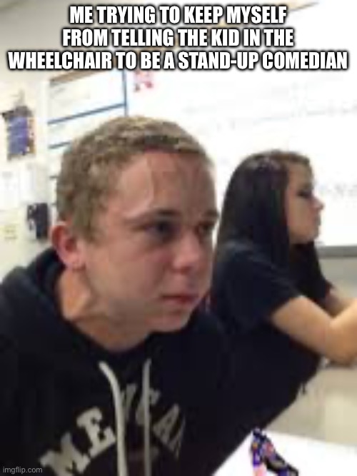 ? | ME TRYING TO KEEP MYSELF FROM TELLING THE KID IN THE WHEELCHAIR TO BE A STAND-UP COMEDIAN | image tagged in nsjdnd | made w/ Imgflip meme maker