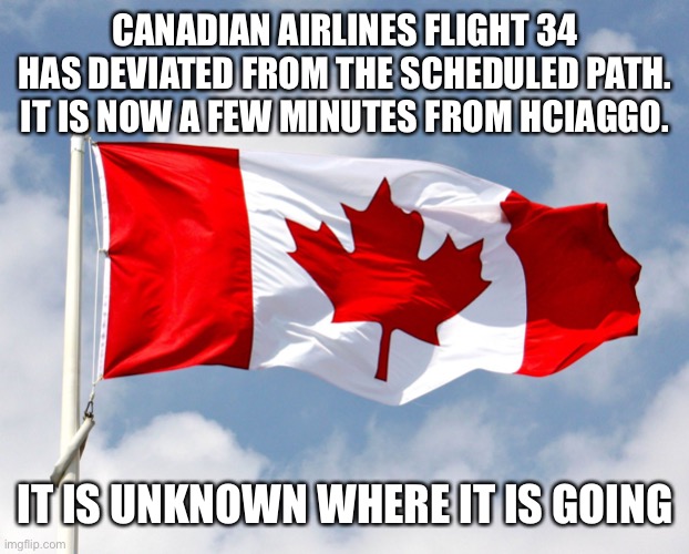 canadian flag | CANADIAN AIRLINES FLIGHT 34 HAS DEVIATED FROM THE SCHEDULED PATH. IT IS NOW A FEW MINUTES FROM HCIAGGO. IT IS UNKNOWN WHERE IT IS GOING | image tagged in canadian flag | made w/ Imgflip meme maker