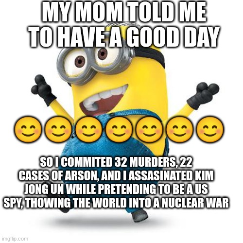 yay | MY MOM TOLD ME TO HAVE A GOOD DAY; 😊😊😊😊😊😊😊; SO I COMMITED 32 MURDERS, 22 CASES OF ARSON, AND I ASSASINATED KIM JONG UN WHILE PRETENDING TO BE A US SPY, THOWING THE WORLD INTO A NUCLEAR WAR | image tagged in happy minion | made w/ Imgflip meme maker