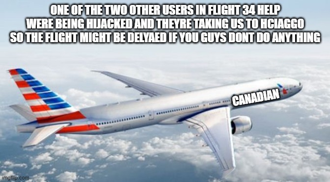 its really slow, but each minute that passes its gets more and more delayed | ONE OF THE TWO OTHER USERS IN FLIGHT 34 HELP WERE BEING HIJACKED AND THEYRE TAKING US TO HCIAGGO SO THE FLIGHT MIGHT BE DELYAED IF YOU GUYS DONT DO ANYTHING; CANADIAN | image tagged in american airlines jet | made w/ Imgflip meme maker