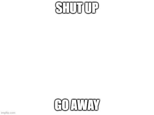 SHUT UP; GO AWAY | made w/ Imgflip meme maker