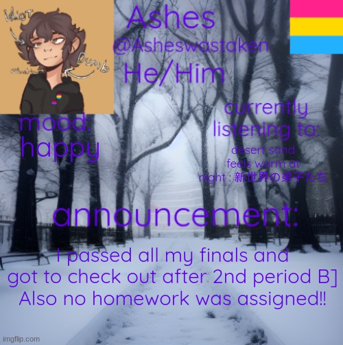 real good start to my christmas break | happy; desert sand feels warm at night : 新世界の弟子たち; I passed all my finals and got to check out after 2nd period B]
Also no homework was assigned!! | image tagged in ashes' template | made w/ Imgflip meme maker