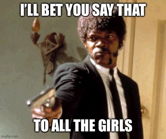 Girl talk | I’LL BET YOU SAY THAT; TO ALL THE GIRLS | image tagged in memes,say that again i dare you | made w/ Imgflip meme maker