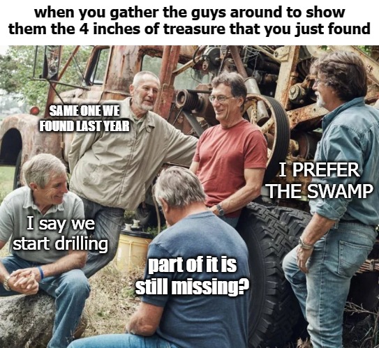 The treasure was the friends that we made along the way | when you gather the guys around to show them the 4 inches of treasure that you just found; SAME ONE WE FOUND LAST YEAR; I PREFER THE SWAMP; I say we start drilling; part of it is still missing? | image tagged in treasure | made w/ Imgflip meme maker