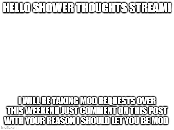 HELLO SHOWER THOUGHTS STREAM! I WILL BE TAKING MOD REQUESTS OVER THIS WEEKEND JUST COMMENT ON THIS POST WITH YOUR REASON I SHOULD LET YOU BE MOD | image tagged in e | made w/ Imgflip meme maker