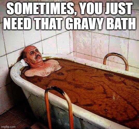 Soak | SOMETIMES, YOU JUST NEED THAT GRAVY BATH | image tagged in unsee juice | made w/ Imgflip meme maker