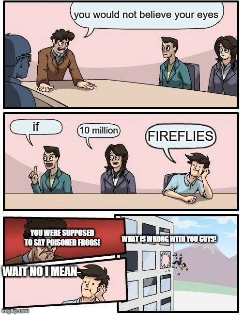 When you're near Mojang, never say fi-you-know-what-i-mean. | you would not believe your eyes; if; 10 million; FIREFLIES; YOU WERE SUPPOSED TO SAY POISONED FROGS! WHAT IS WRONG WITH YOU GUYS! WAIT NO I MEAN- | image tagged in memes,boardroom meeting suggestion | made w/ Imgflip meme maker
