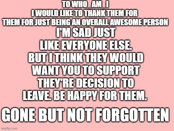 gone but not forgotten who_am_i | TO WHO_AM_I
I WOULD LIKE TO THANK THEM FOR 
THEM FOR JUST BEING AN OVERALL AWESOME PERSON; I'M SAD JUST LIKE EVERYONE ELSE. BUT I THINK THEY WOULD WANT YOU TO SUPPORT THEY'RE DECISION TO LEAVE. BE HAPPY FOR THEM. GONE BUT NOT FORGOTTEN | image tagged in who_am_i,goodbye partner | made w/ Imgflip meme maker