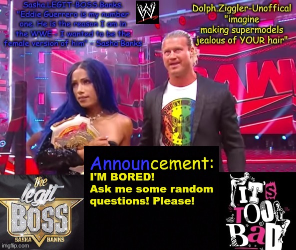 Dolph Ziggler + Sasha Banks DUO announcement temp | I'M BORED!
Ask me some random questions! Please! | image tagged in dolph ziggler sasha banks duo announcement temp | made w/ Imgflip meme maker