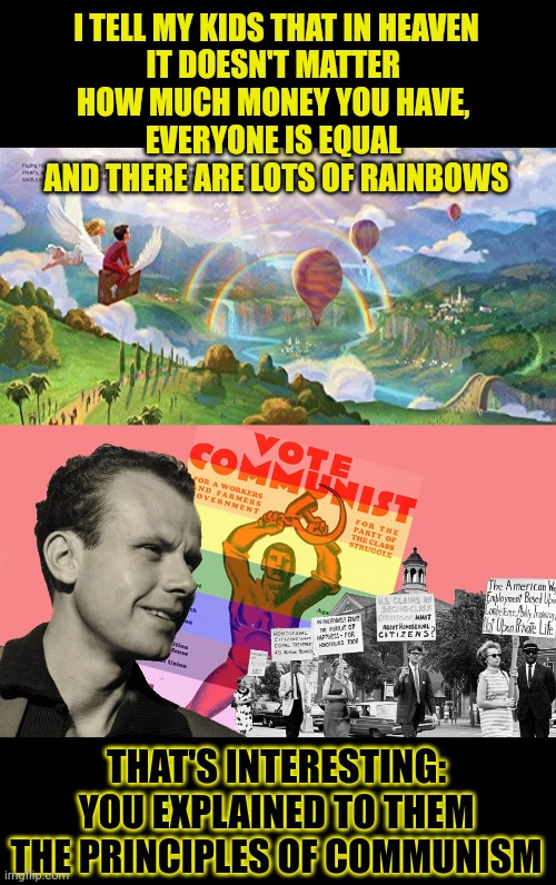 Did communists get their ideas from the Bible? | I TELL MY KIDS THAT IN HEAVEN
IT DOESN'T MATTER 
HOW MUCH MONEY YOU HAVE, 

EVERYONE IS EQUAL 
AND THERE ARE LOTS OF RAINBOWS; THAT'S INTERESTING:
YOU EXPLAINED TO THEM
THE PRINCIPLES OF COMMUNISM | image tagged in think about it,bible,heaven,communism,equality | made w/ Imgflip meme maker