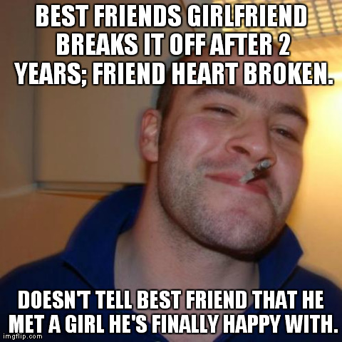 Good Guy Greg | BEST FRIENDS GIRLFRIEND BREAKS IT OFF AFTER 2 YEARS; FRIEND HEART BROKEN. DOESN'T TELL BEST FRIEND THAT HE MET A GIRL HE'S FINALLY HAPPY WIT | image tagged in memes,good guy greg,AdviceAnimals | made w/ Imgflip meme maker
