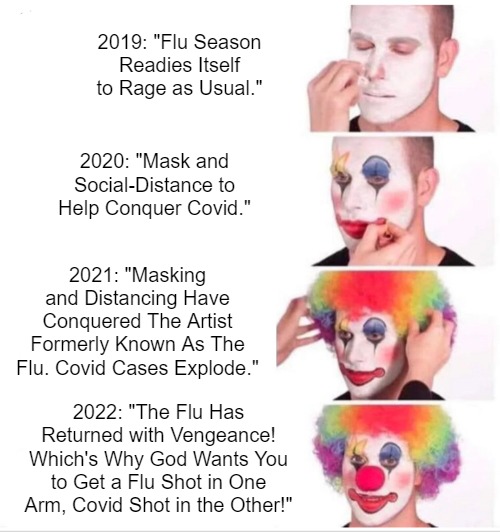 My Flurona | 2019: "Flu Season Readies Itself to Rage as Usual."; 2020: "Mask and Social-Distance to Help Conquer Covid."; 2021: "Masking and Distancing Have Conquered The Artist Formerly Known As The Flu. Covid Cases Explode."; 2022: "The Flu Has Returned with Vengeance! Which's Why God Wants You to Get a Flu Shot in One Arm, Covid Shot in the Other!" | image tagged in memes,clown applying makeup,msm lies,covid narratives,covinsanity,evidence violates community guidelines | made w/ Imgflip meme maker