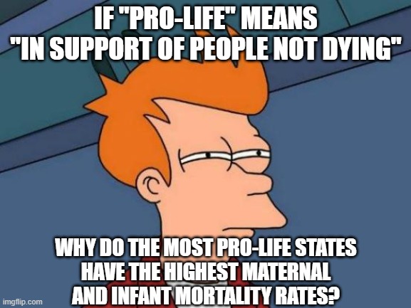 Conservative public health policy is murder. | IF "PRO-LIFE" MEANS
"IN SUPPORT OF PEOPLE NOT DYING"; WHY DO THE MOST PRO-LIFE STATES
HAVE THE HIGHEST MATERNAL
AND INFANT MORTALITY RATES? | image tagged in memes,futurama fry,conservative hypocrisy,abortion is murder,pro-life,healthcare | made w/ Imgflip meme maker