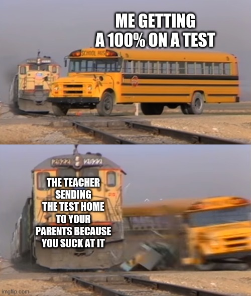 A train hitting a school bus | ME GETTING A 100% ON A TEST; THE TEACHER SENDING THE TEST HOME TO YOUR PARENTS BECAUSE YOU SUCK AT IT | image tagged in a train hitting a school bus | made w/ Imgflip meme maker