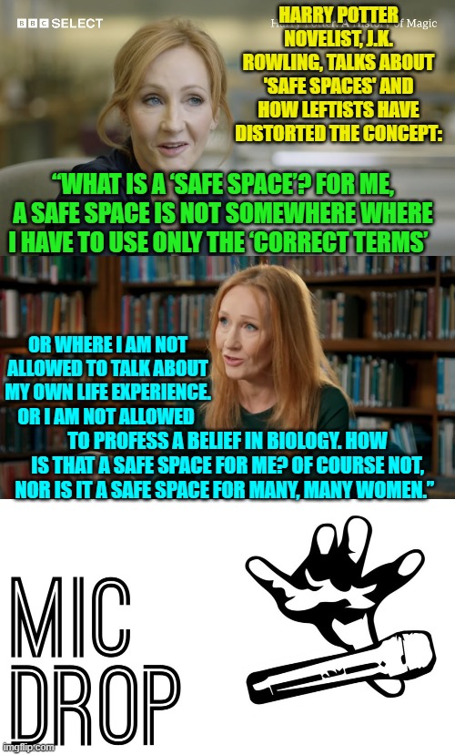 Sane people are starting to push back against the authoritarian Left.  Good! | HARRY POTTER NOVELIST, J.K. ROWLING, TALKS ABOUT 'SAFE SPACES' AND HOW LEFTISTS HAVE DISTORTED THE CONCEPT:; “WHAT IS A ‘SAFE SPACE’? FOR ME, A SAFE SPACE IS NOT SOMEWHERE WHERE I HAVE TO USE ONLY THE ‘CORRECT TERMS’; OR WHERE I AM NOT ALLOWED TO TALK ABOUT MY OWN LIFE EXPERIENCE. OR I AM NOT ALLOWED; TO PROFESS A BELIEF IN BIOLOGY. HOW IS THAT A SAFE SPACE FOR ME? OF COURSE NOT, NOR IS IT A SAFE SPACE FOR MANY, MANY WOMEN.”  | image tagged in truth | made w/ Imgflip meme maker