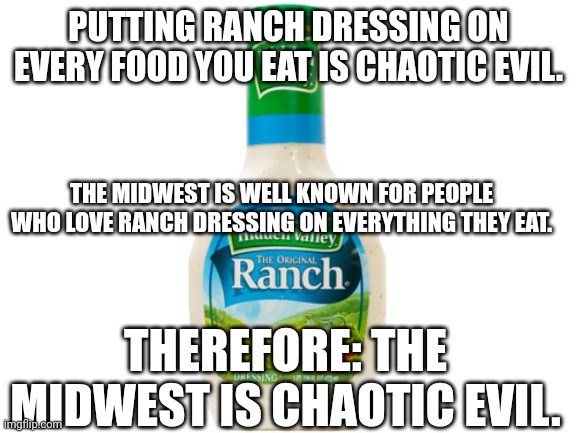 Chaotic Evil Ranch | PUTTING RANCH DRESSING ON EVERY FOOD YOU EAT IS CHAOTIC EVIL. THE MIDWEST IS WELL KNOWN FOR PEOPLE WHO LOVE RANCH DRESSING ON EVERYTHING THEY EAT. THEREFORE: THE MIDWEST IS CHAOTIC EVIL. | image tagged in ranch dressing,food,midwest,evil | made w/ Imgflip meme maker