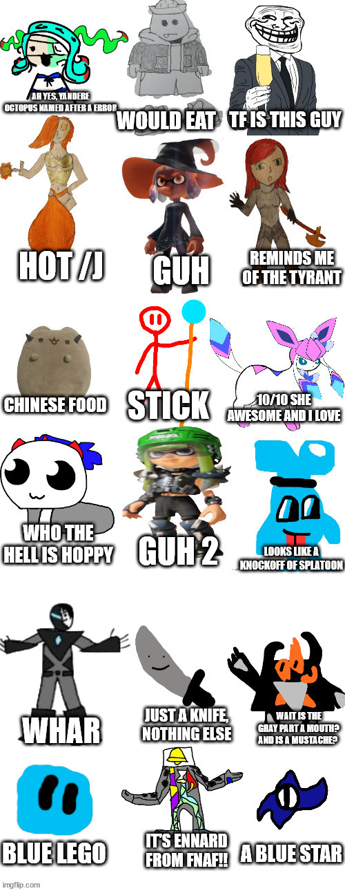 i don't know how to title this | AH YES, YANDERE OCTOPUS NAMED AFTER A ERROR; WOULD EAT; TF IS THIS GUY; HOT /J; REMINDS ME OF THE TYRANT; GUH; CHINESE FOOD; STICK; 10/10 SHE AWESOME AND I LOVE; WHO THE HELL IS HOPPY; GUH 2; LOOKS LIKE A KNOCKOFF OF SPLATOON; JUST A KNIFE, NOTHING ELSE; WAIT IS THE GRAY PART A MOUTH? AND IS A MUSTACHE? WHAR; A BLUE STAR; IT'S ENNARD FROM FNAF!! BLUE LEGO | image tagged in imgflip bossfights list 2 0 | made w/ Imgflip meme maker