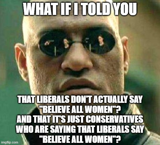 Stop believing all conservatives. | WHAT IF I TOLD YOU; THAT LIBERALS DON'T ACTUALLY SAY
"BELIEVE ALL WOMEN"?
AND THAT IT'S JUST CONSERVATIVES
WHO ARE SAYING THAT LIBERALS SAY
"BELIEVE ALL WOMEN"? | image tagged in what if i told you,conservative logic,strawman,believe,liars,conservative hypocrisy | made w/ Imgflip meme maker