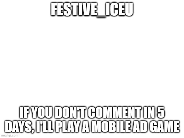 please comment Iceu | FESTIVE_ICEU; IF YOU DON'T COMMENT IN 5 DAYS, I'LL PLAY A MOBILE AD GAME | image tagged in this message is sent to festive iceu | made w/ Imgflip meme maker