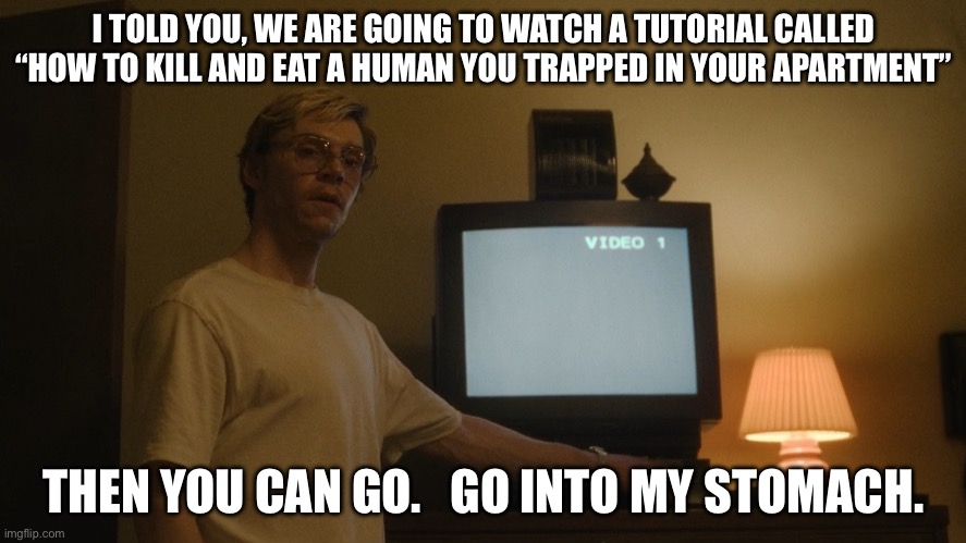 A | I TOLD YOU, WE ARE GOING TO WATCH A TUTORIAL CALLED “HOW TO KILL AND EAT A HUMAN YOU TRAPPED IN YOUR APARTMENT”; THEN YOU CAN GO.   GO INTO MY STOMACH. | image tagged in dahmer template,jeffrey dahmer | made w/ Imgflip meme maker