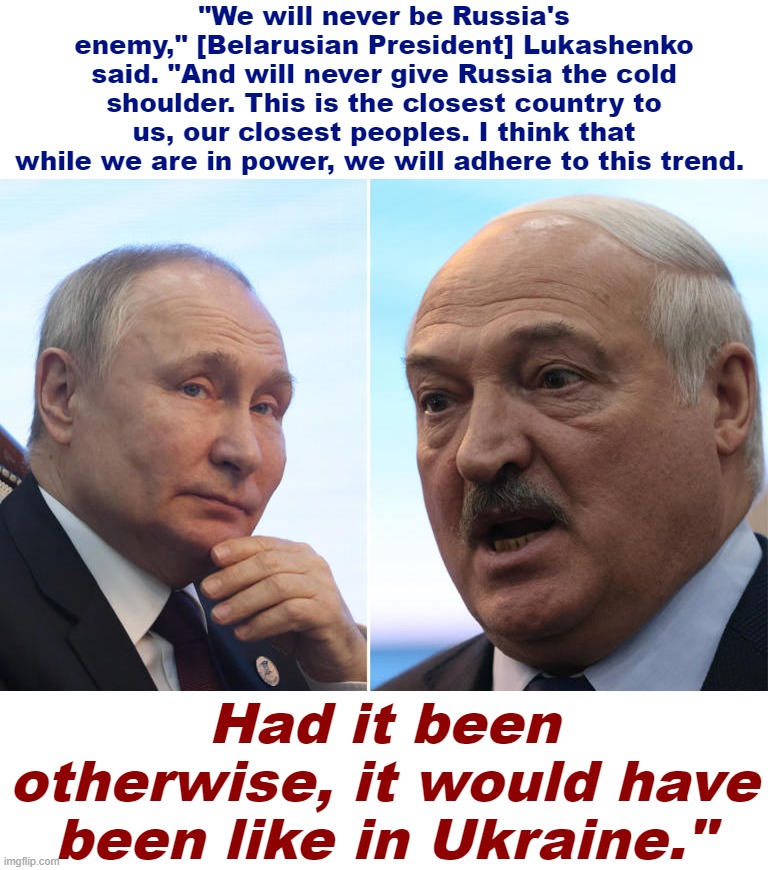 Putin and Lukashenko | "We will never be Russia's enemy," [Belarusian President] Lukashenko said. "And will never give Russia the cold shoulder. This is the closest country to us, our closest peoples. I think that while we are in power, we will adhere to this trend. Had it been otherwise, it would have been like in Ukraine." | image tagged in putin and lukashenko | made w/ Imgflip meme maker