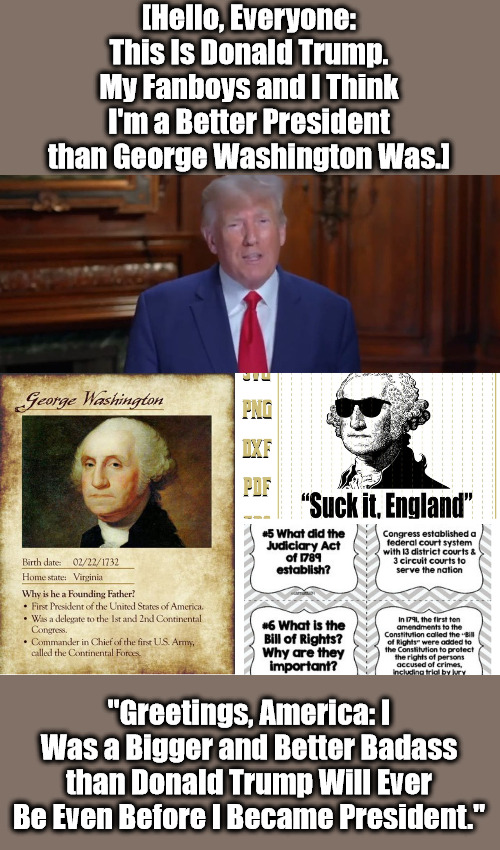 Trump Cards vs Washington's Card | [Hello, Everyone: This Is Donald Trump. My Fanboys and I Think I'm a Better President than George Washington Was.]; "Greetings, America: I Was a Bigger and Better Badass than Donald Trump Will Ever Be Even Before I Became President." | image tagged in ego trip,donald trump,delusions,partisanship,george washington,american history | made w/ Imgflip meme maker