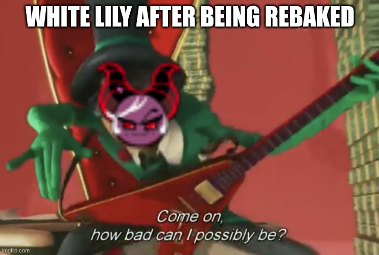 ah yes | WHITE LILY AFTER BEING REBAKED | image tagged in come on how bad can i possibly be | made w/ Imgflip meme maker