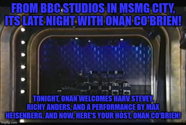 FROM BBC STUDIOS IN MSMG CITY, ITS LATE NIGHT WITH ONAN CO'BRIEN! TONIGHT, ONAN WELCOMES HARV STEVEY, RICHY ANDERS, AND A PERFORMANCE BY MAX HEISENBERG. AND NOW, HERE'S YOUR HOST, ONAN CO'BRIEN! | made w/ Imgflip meme maker