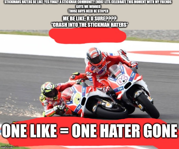 Motocycle Crash into the Bike | STICKMANS HATERS BE LIKE: YES FINALY A STICKMAN COMMUNITY ENDS! LETS CELEBRATE THIS MOMENT WITH MY FRIENDS 
GUYS WE WINNED
THOSE GUYS NEED BE STOPED; ME BE LIKE: R U SURE????
*CRASH INTO THE STICKMAN HATERS*; ONE LIKE = ONE HATER GONE | image tagged in motocycle crash,motorcycles | made w/ Imgflip meme maker