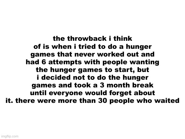 the throwback i think of is when i tried to do a hunger games that never worked out and had 6 attempts with people wanting the hunger games to start, but i decided not to do the hunger games and took a 3 month break until everyone would forget about it. there were more than 30 people who waited | made w/ Imgflip meme maker