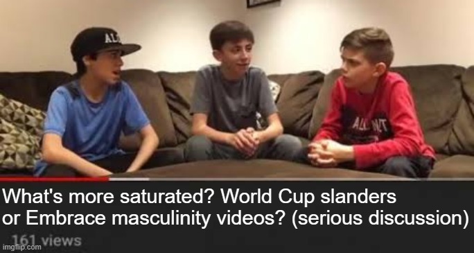 Serious Discussion | What's more saturated? World Cup slanders or Embrace masculinity videos? (serious discussion) | made w/ Imgflip meme maker