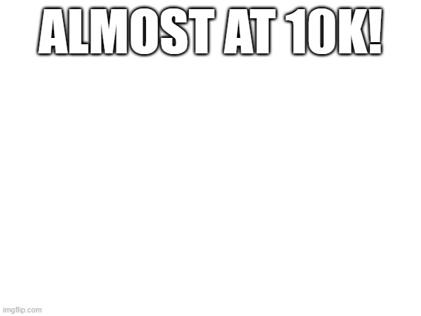 ALMOST AT 10K! | made w/ Imgflip meme maker