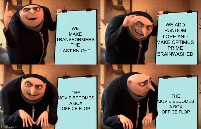Michael Bay’s plan for Transformers: The Last Knight | WE ADD RANDOM LORE AND MAKE OPTIMUS PRIME BRAINWASHED; WE MAKE TRANSFORMERS THE LAST KNIGHT; THE MOVIE BECOMES A BOX OFFICE FLOP; THE MOVIE BECOMES A BOX OFFICE FLOP | image tagged in gru's plan,transformers | made w/ Imgflip meme maker