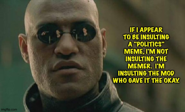Let's get one thing straight... | IF I APPEAR TO BE INSULTING A "POLITICS" MEME, I'M NOT INSULTING THE MEMER.  I'M INSULTING THE MOD WHO GAVE IT THE OKAY. | image tagged in memes,matrix morpheus | made w/ Imgflip meme maker