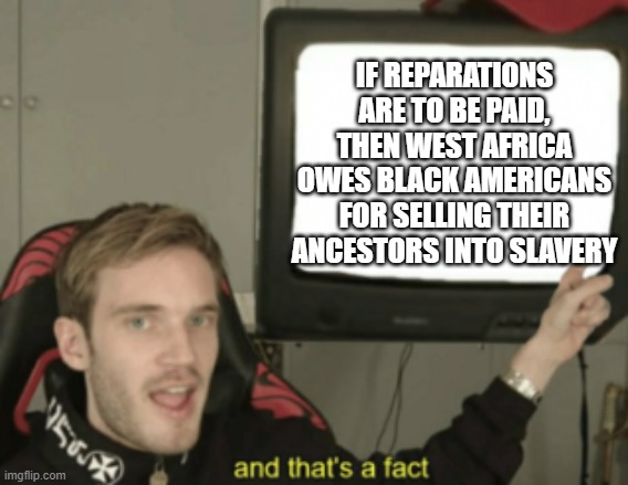and that's a fact | IF REPARATIONS ARE TO BE PAID, THEN WEST AFRICA OWES BLACK AMERICANS FOR SELLING THEIR ANCESTORS INTO SLAVERY | image tagged in and that's a fact | made w/ Imgflip meme maker