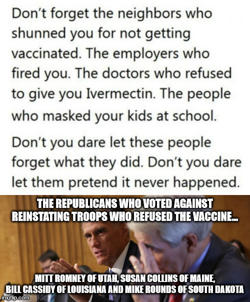 Never forget what they did and who did it... | THE REPUBLICANS WHO VOTED AGAINST REINSTATING TROOPS WHO REFUSED THE VACCINE... MITT ROMNEY OF UTAH, SUSAN COLLINS OF MAINE, BILL CASSIDY OF LOUISIANA AND MIKE ROUNDS OF SOUTH DAKOTA | image tagged in always,remember,government corruption | made w/ Imgflip meme maker
