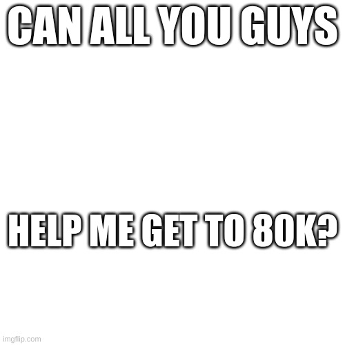 pls? | CAN ALL YOU GUYS; HELP ME GET TO 80K? | image tagged in yes | made w/ Imgflip meme maker