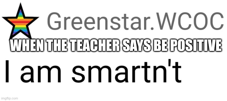 Everyone is smartnt | WHEN THE TEACHER SAYS BE POSITIVE | image tagged in i am smartn't | made w/ Imgflip meme maker